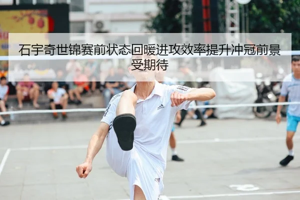 石宇奇世锦赛前状态回暖进攻效率提升冲冠前景受期待 - MKSPORTS MKSports