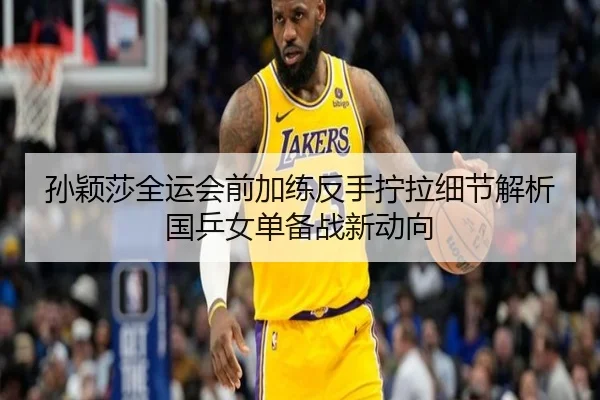 孙颖莎全运会前加练反手拧拉细节解析国乒女单备战新动向
